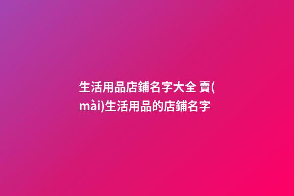 生活用品店鋪名字大全 賣(mài)生活用品的店鋪名字-第1張-店鋪起名-玄機(jī)派
